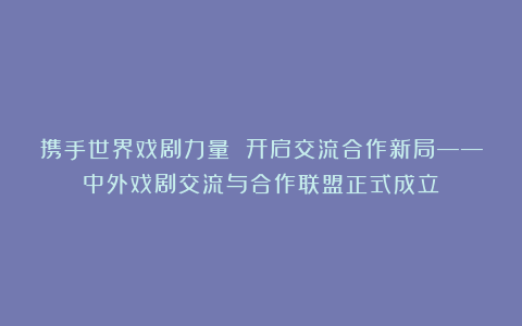 携手世界戏剧力量 开启交流合作新局——中外戏剧交流与合作联盟正式成立