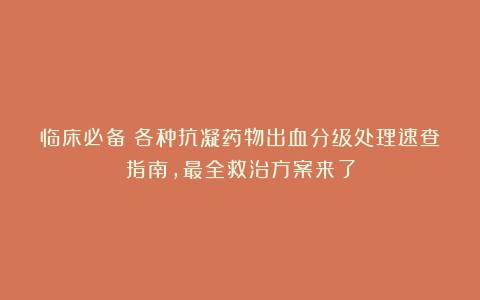 临床必备:各种抗凝药物出血分级处理速查指南,最全救治方案来了