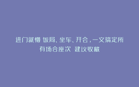 进门就懵?饭局、坐车、开会,一文搞定所有场合座次!(建议收藏)