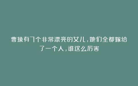 曹操有7个非常漂亮的女儿,她们全都嫁给了一个人,谁这么厉害