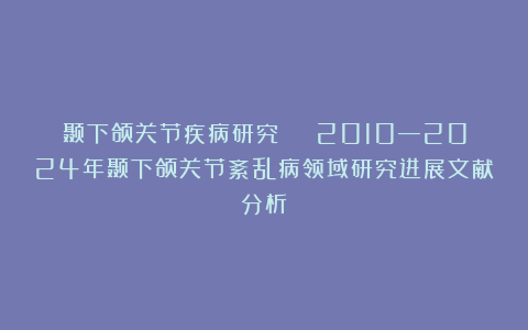 颞下颌关节疾病研究 | 2010—2024年颞下颌关节紊乱病领域研究进展文献分析