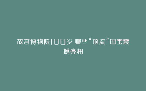 故宫博物院100岁！哪些“顶流”国宝震撼亮相