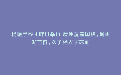 杨振宁葬礼昨日举行!遗体覆盖国旗,翁帆站首位,次子杨光宇露面