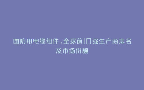 国防用电缆组件，全球前10强生产商排名及市场份额