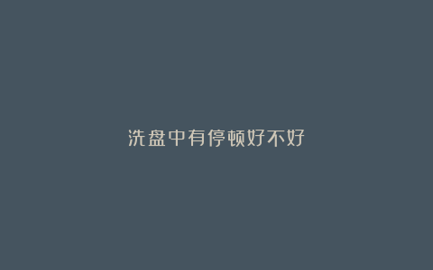 洗盘中有停顿好不好？