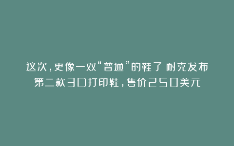 这次,更像一双“普通”的鞋了!耐克发布第二款3D打印鞋,售价250美元