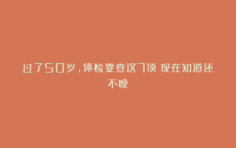 过了50岁,体检要查这7项!现在知道还不晚
