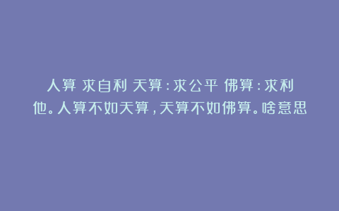 人算:求自利;天算:求公平;佛算:求利他。人算不如天算,天算不如佛算。啥意思?