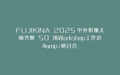 FUJIKINA 2025丨中外影像大师齐聚 50 场Workshop工作坊&研讨会