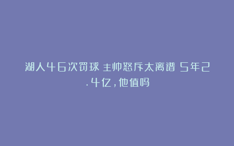 湖人46次罚球！主帅怒斥太离谱！5年2.4亿，他值吗？