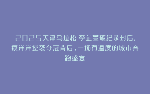 2025天津马拉松：李芷萱破纪录封后、康洋洋逆袭夺冠背后，一场有温度的城市奔跑盛宴