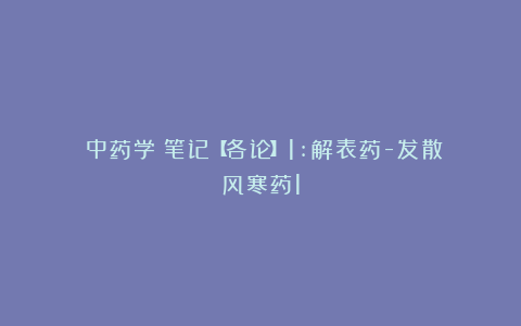 《中药学》笔记【各论】1:解表药-发散风寒药1