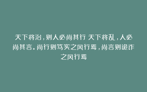 天下将治，则人必尚其行；天下将乱，人必尚其言。尚行则笃实之风行焉，尚言则诡诈之风行焉