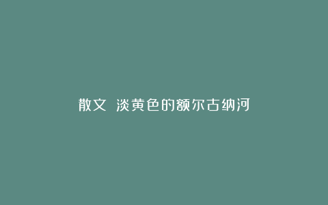 散文||淡黄色的额尔古纳河