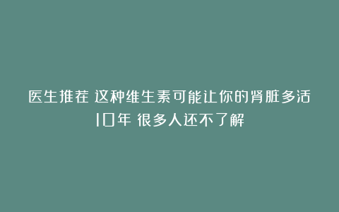 医生推荐：这种维生素可能让你的肾脏多活10年！很多人还不了解
