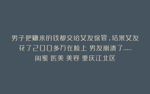 男子把赚来的钱都交给女友保管,结果女友花了200多万在脸上!男友崩溃了……|闺蜜|医美|美容|重庆江北区