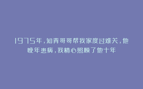 1975年，知青哥哥帮我家度过难关，他晚年患病，我精心照顾了他十年