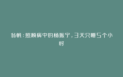 翁帆:照顾病中的杨振宁，3天只睡5个小时