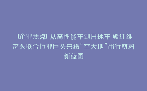 【企业焦点】从高性能车到月球车：碳纤维龙头联合行业巨头共绘“空天地”出行材料新蓝图