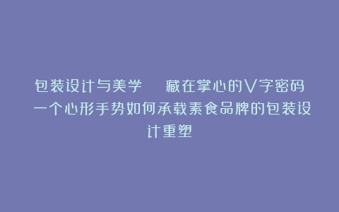 包装设计与美学 | 藏在掌心的V字密码：一个心形手势如何承载素食品牌的包装设计重塑