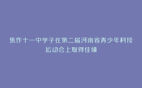 焦作十一中学子在第二届河南省青少年科技运动会上取得佳绩