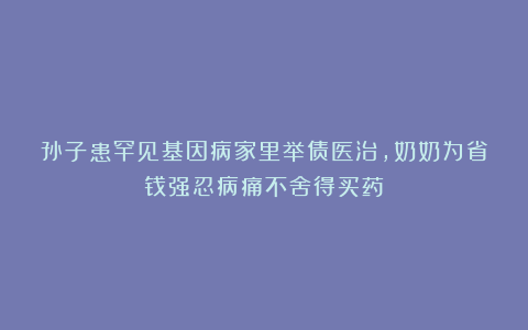 孙子患罕见基因病家里举债医治，奶奶为省钱强忍病痛不舍得买药