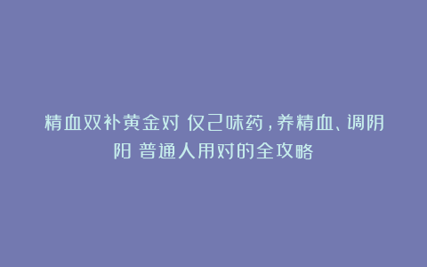 精血双补黄金对：仅2味药，养精血、调阴阳！普通人用对的全攻略
