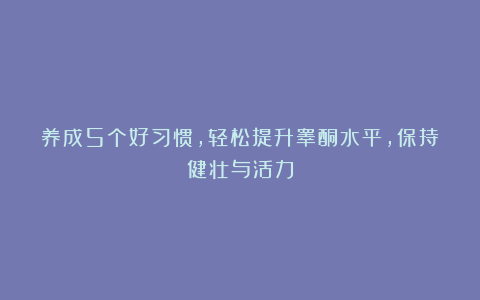 养成5个好习惯，轻松提升睾酮水平，保持健壮与活力