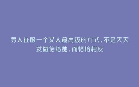 男人征服一个女人最高级的方式,不是天天发微信给她,而恰恰相反