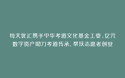 每天优汇携手中华孝道文化基金工委，亿元数字资产助力孝道传承、帮扶志愿者创业