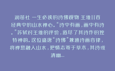 润苗社：一生必读的诗佛观物：王维11首经典中的山水禅心。“诗中有画，画中有诗。”苏轼对王维的评价，道尽了其诗作的独特神韵。这位盛唐“诗佛”兼通诗画音律，将禅意融入山水，把情志寄于草木，其诗或清幽…