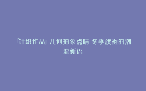 「针织作品」几何抽象点睛:冬季旗袍的潮流新语
