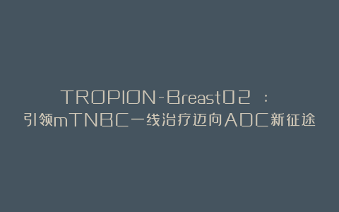 TROPION-Breast02 : 引领mTNBC一线治疗迈向ADC新征途