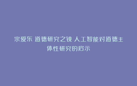 宗爱东|道德研究之镜:人工智能对道德主体性研究的启示