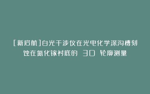 [新启航]白光干涉仪在光电化学深沟槽刻蚀在氮化镓衬底的 3D 轮廓测量
