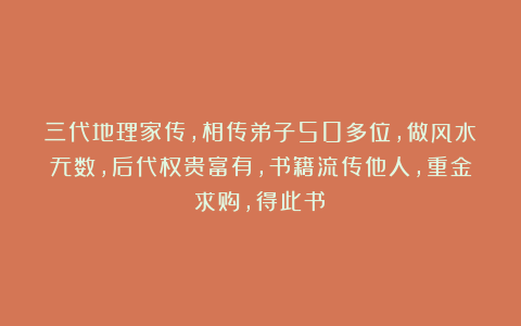 三代地理家传，相传弟子50多位，做风水无数，后代权贵富有，书籍流传他人，重金求购，得此书！