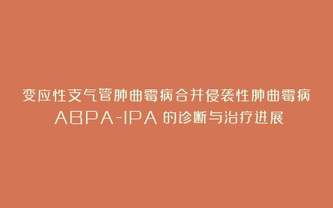 变应性支气管肺曲霉病合并侵袭性肺曲霉病（ABPA-IPA）的诊断与治疗进展