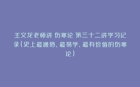 王文龙老师讲《伤寒论》第三十二讲学习记录(史上最通俗、最易学、最有价值的伤寒论)