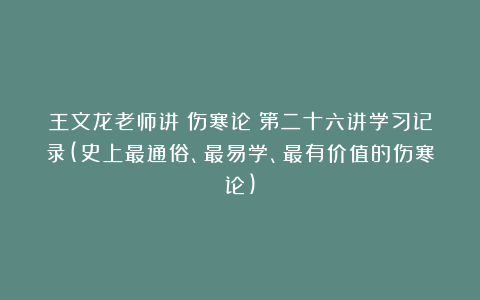 王文龙老师讲《伤寒论》第二十六讲学习记录(史上最通俗、最易学、最有价值的伤寒论)
