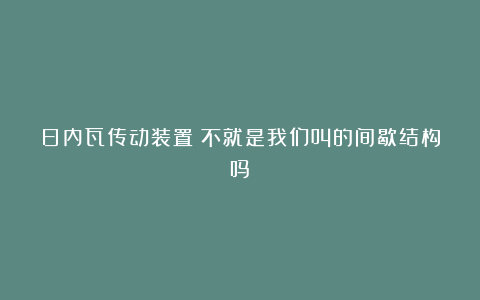 日内瓦传动装置？不就是我们叫的间歇结构吗？