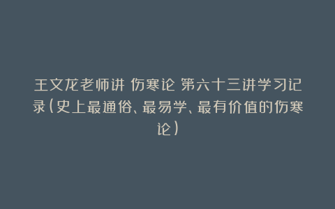 王文龙老师讲《伤寒论》第六十三讲学习记录(史上最通俗、最易学、最有价值的伤寒论)