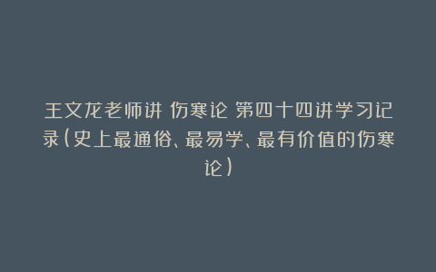 王文龙老师讲《伤寒论》第四十四讲学习记录(史上最通俗、最易学、最有价值的伤寒论)