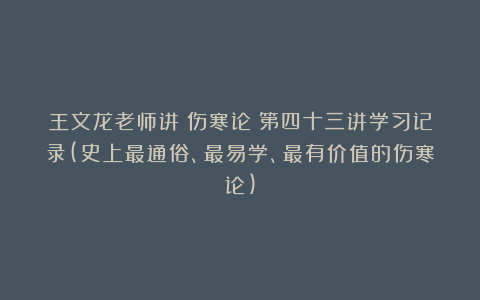 王文龙老师讲《伤寒论》第四十三讲学习记录(史上最通俗、最易学、最有价值的伤寒论)
