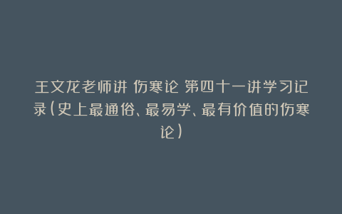 王文龙老师讲《伤寒论》第四十一讲学习记录(史上最通俗、最易学、最有价值的伤寒论)