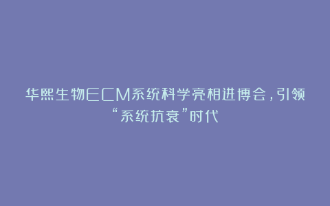 华熙生物ECM系统科学亮相进博会，引领“系统抗衰”时代