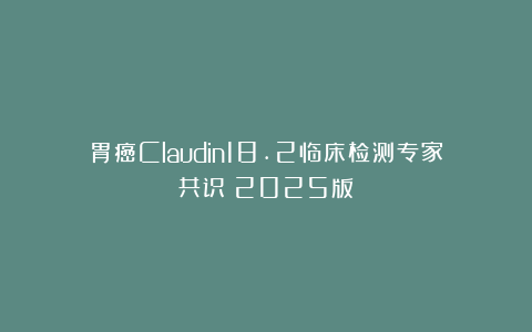 胃癌Claudin18.2临床检测专家共识（2025版）