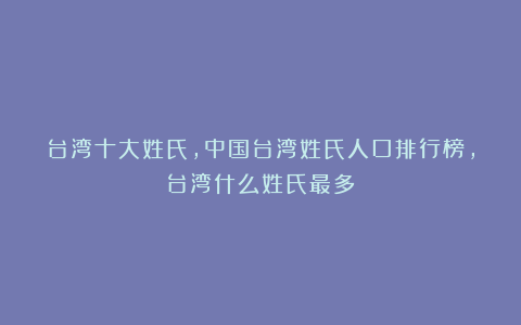 台湾十大姓氏，中国台湾姓氏人口排行榜，台湾什么姓氏最多？