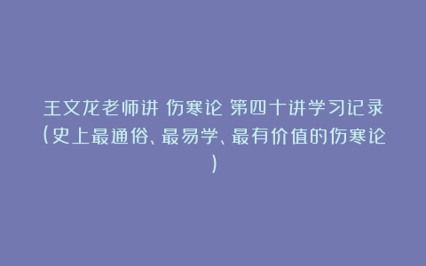 王文龙老师讲《伤寒论》第四十讲学习记录(史上最通俗、最易学、最有价值的伤寒论)