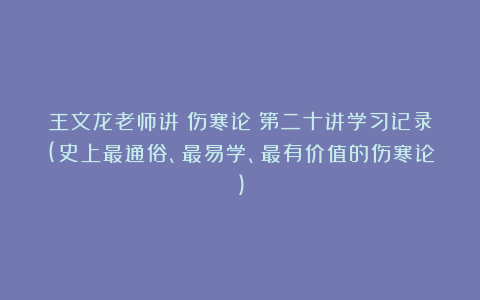 王文龙老师讲《伤寒论》第二十讲学习记录(史上最通俗、最易学、最有价值的伤寒论)