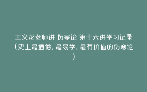 王文龙老师讲《伤寒论》第十六讲学习记录(史上最通俗、最易学、最有价值的伤寒论)